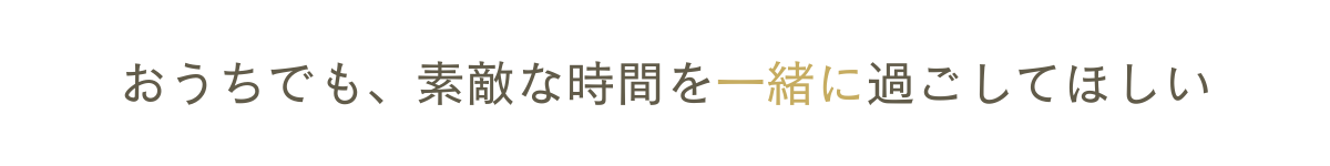 おうちでも、素敵な時間を一緒に過ごしてほしい