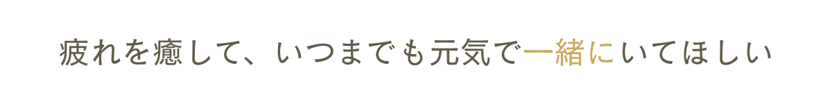 疲れを癒して、いつまでも元気で一緒にいてほしい