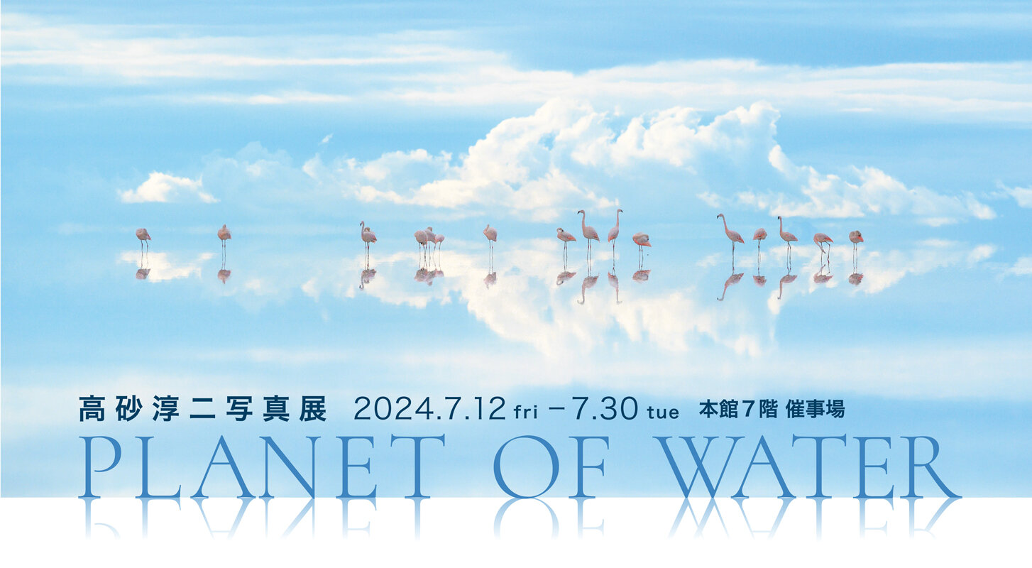 高砂淳二写真展 PLANET OF WATER｜藤崎-FUJISAKI- 仙台・百貨店