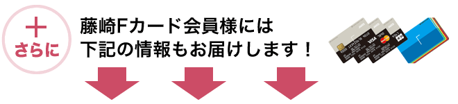 さらにプラス　藤崎Fカードカード会員様には下記の情報もお届けします。